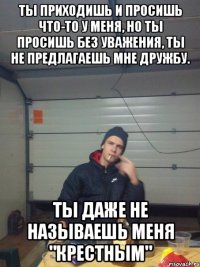 Ты приходишь и просишь что-то у меня, но ты просишь без уважения, ты не предлагаешь мне дружбу. Ты даже не называешь меня "Крестным"