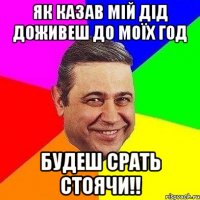 Як казав мій дід Доживеш до моїх год будеш срать стоячи!!