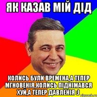 Як казав мій дід Колись були времена,а тепер мгновенiя,колись пiднiмався хуй,а тепер давленiя :)