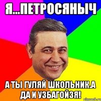 Я...Петросяныч А ты гуляй школьник.А да и УЗБАГОЙЗЯ!