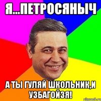 Я...Петросяныч А ты гуляй школьник,и УЗБАГОЙЗЯ!