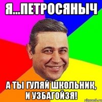 Я...Петросяныч А ты гуляй школьник, и УЗБАГОЙЗЯ!