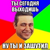 ты сегодня выходишь ну ты и зашутил