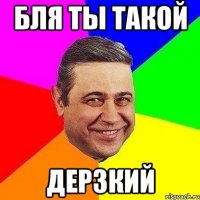 бля ты такой дерзкий