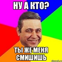 ну а кто? ты же меня смишишь