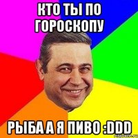 Кто ты по гороскопу Рыба а я пиво :DDD