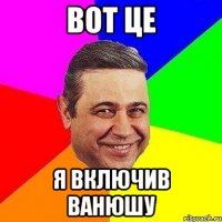 вот це я включив Ванюшу