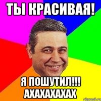 ТЫ КРАСИВАЯ! Я ПОШУТИЛ!!! АХАХАХАХАХ