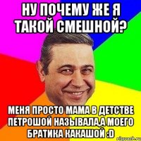 Ну почему же я такой смешной? Меня просто мама в детстве петрошой называла,а моего братика какашой :D