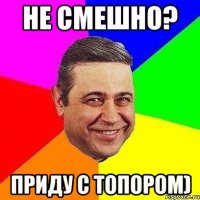 Не смешно? ПРИДУ С ТОПОРОМ)