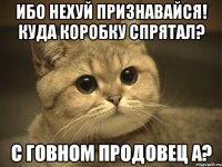 Ибо нехуй признавайся! Куда коробку спрятал? С говном продовец а?