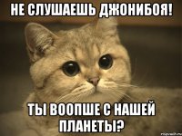 Не слушаешь джонибоя! Ты воопше с нашей планеты?