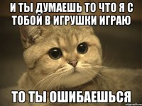 И ты думаешь то что я с тобой в игрушки играю то ты ошибаешься