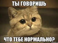 Ты говоришь что тебе нормально?