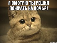 я смотрю ты решил пожрать на ночь?! 