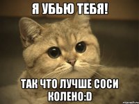 я убью тебя! так что лучше соси колено:D