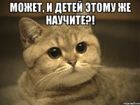 может, и детей этому же научите?! 