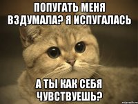 попугать меня вздумала? я испугалась а ты как себя чувствуешь?