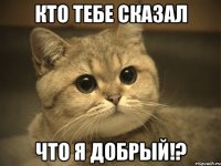 Кто тебе сказал что я добрый!?