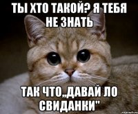 ТЫ ХТО ТАКОЙ? Я ТЕБЯ НЕ ЗНАТЬ ТАК ЧТО,,ДАВАЙ ЛО СВИДАНКИ"