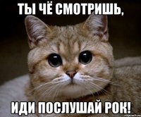 Ты чё смотришь, иди послушай рок!