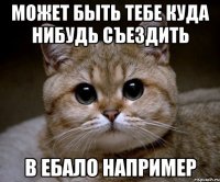 может быть тебе куда нибудь съездить в ебало например