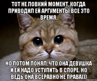 Тот не ловкий момент, когда приводил ей аргументы все это время, но потом понял, что она девушка и ей надо уступить в споре. Но ведь она всеравно не права)))