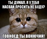 ты думал, я у тебя насвай просить не буду? говноед ты вонючий!