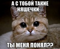 А с тобой такие няшечки:** Ты меня понял??