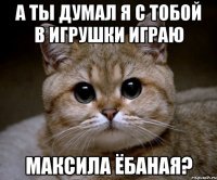 А ты думал я с тобой в игрушки играю Максила ёбаная?