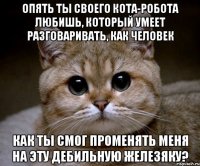 Опять ты своего кота-робота любишь, который умеет разговаривать, как человек Как ты смог променять меня на эту дебильную железяку?