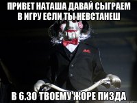 привет наташа давай сыграем в игру если ты невстанеш в 6.30 твоему жоре пизда