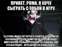 ПРИВЕТ, РОМА, Я ХОЧУ СЫГРАТЬ С ТОБОЙ В ИГРУ Ты очень много лет играл к Counter-Strike, но не осознавал что эти убийства на другом конце мира вполне реальны. Сегодня ты узнаешь, как это выглядит... Игра начнется очень скоро...