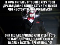 Я ХОЧУ СИГРАТЬ С ТОБОЙ В ИГРУ .ТВОИ ДРУЗЬЯ ДАВНО НАШЛИ ХАТУ И ТЫ ДУМАЛ ЧТО НЕ СТОИТ ЗАМОРАЧИВАТЬСЯ? Они тебя не пригласили! Утебя есть четыре дня что бы найти с кем будешь бухать . ВРЕМЯ ПОШЛО!