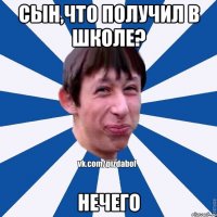 Сын,что получил в школе? Нечего