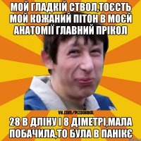 Мой гладкій ствол,тоєсть мой кожаний пітон в моєй анатомії главний прікол 28 в дліну і 8 діметрі,мала побачила,то була в панікє