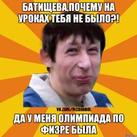 Батищева,почему на уроках тебя не было?! Да у меня олимпиада по физре была