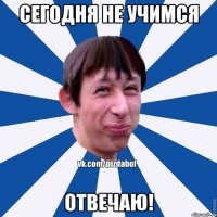 сегодня не учимся отвечаю!