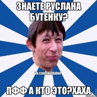 Знаете Руслана Бутенку? Пфф а кто это?хаха