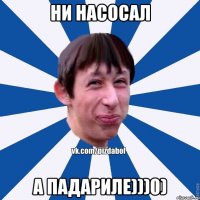 НИ НАСОСАЛ А ПАДАРИЛЕ)))0)