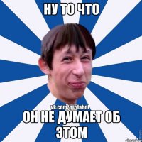 ну то что он не думает об этом