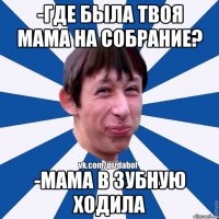 -где была твоя мама на собрание? -мама в зубную ходила