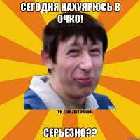 Сегодня нахуярюсь в очко! СЕРЬЕЗНО??