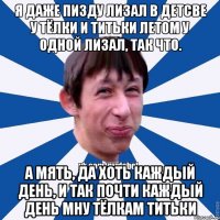 я даже пизду лизал в детсве у тёлки и титьки летом у одной лизал, так что. А мять, да хоть каждый день, и так почти каждый день мну тёлкам титьки