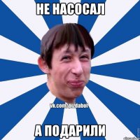 НЕ НАСОСАЛ А ПОДАРИЛИ