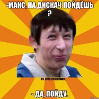 -Макс, на дискач пойдёшь ? - Да, пойду.