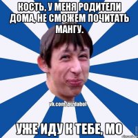 Кость, у меня родители дома, не сможем почитать мангу. Уже иду к тебе, мо