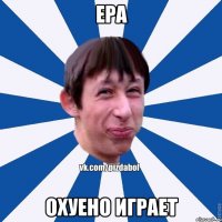 ера охуено играет