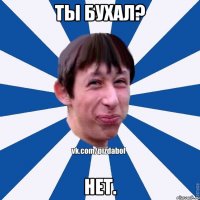 Ты бухал? нет.