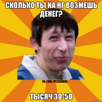 сколько ты на нг возмешь денег? тысяч 30-50